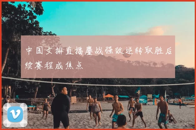 中国女排直播鏖战强敌逆转取胜后续赛程成焦点