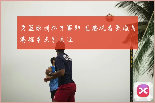 男篮欧洲杯开赛即 直播观看渠道与赛程看点引关注
