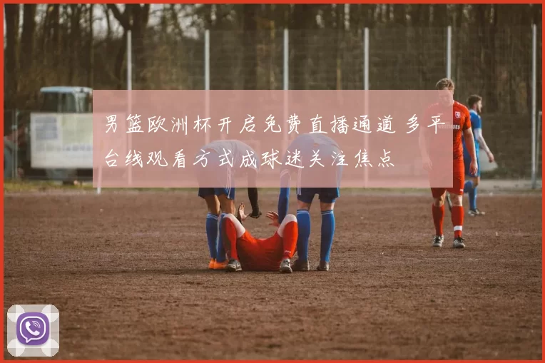男篮欧洲杯开启免费直播通道 多平台线观看方式成球迷关注焦点