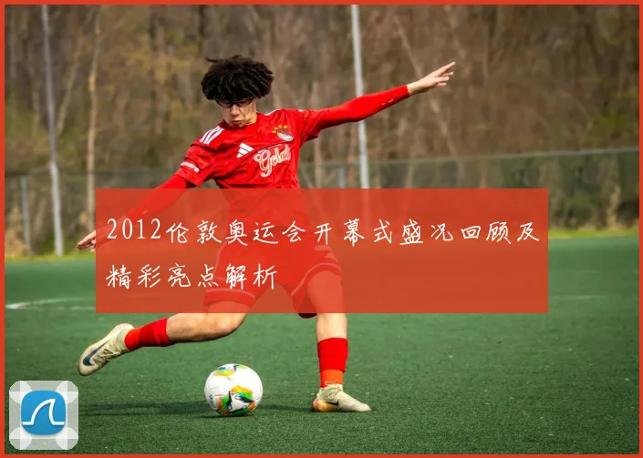 2012伦敦奥运会开幕式盛况回顾及精彩亮点解析