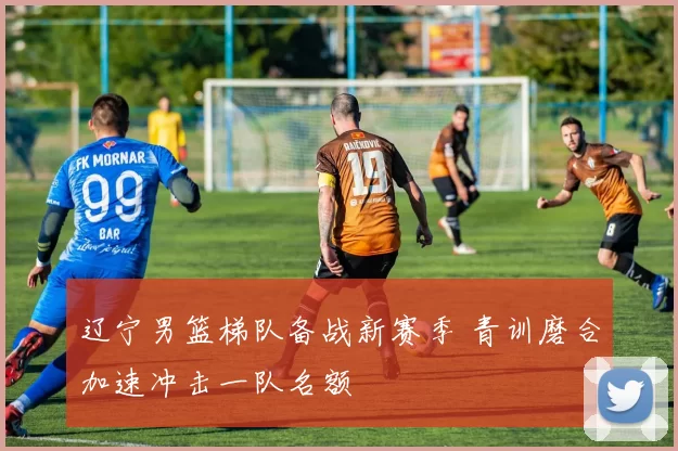 辽宁男篮梯队备战新赛季 青训磨合加速冲击一队名额