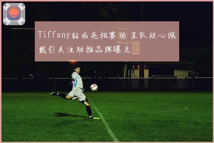 Tiffany钻戒亮相赛场 某队核心佩戴引关注助推品牌曝光
