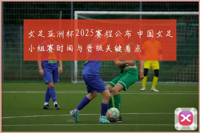 女足亚洲杯2025赛程公布 中国女足小组赛时间与晋级关键看点