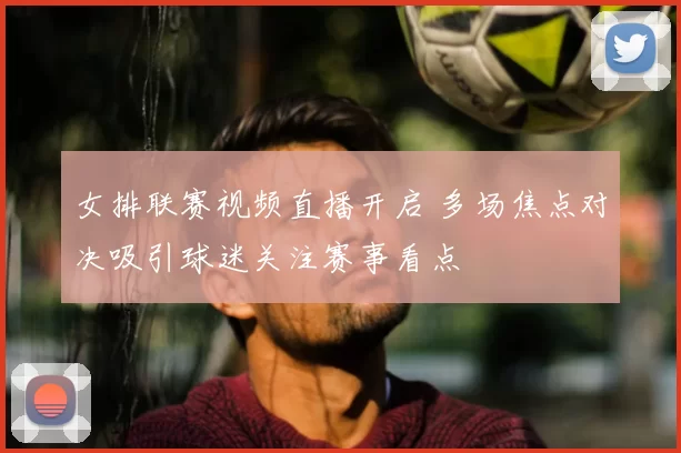 女排联赛视频直播开启 多场焦点对决吸引球迷关注赛事看点