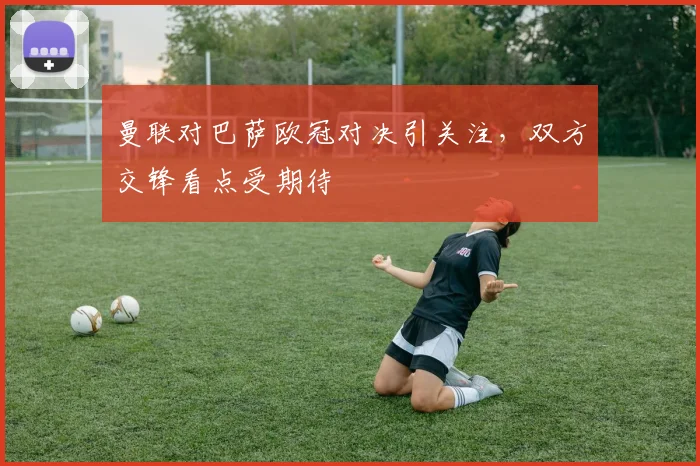 曼联对巴萨欧冠对决引关注，双方交锋看点受期待