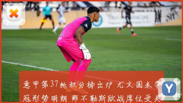 意甲第37轮积分榜出炉 尤文国米争冠形势明朗 那不勒斯欧战席位受关注