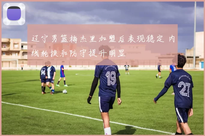 辽宁男篮梅杰里加盟后表现稳定 内线轮换和防守提升明显