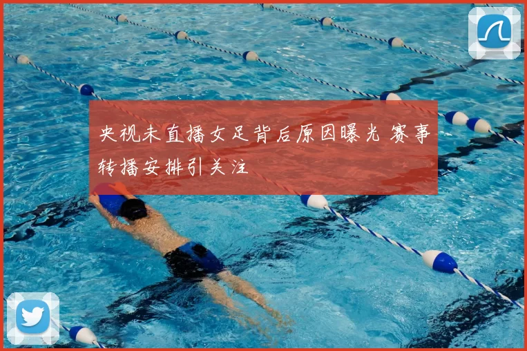 央视未直播女足背后原因曝光 赛事转播安排引关注