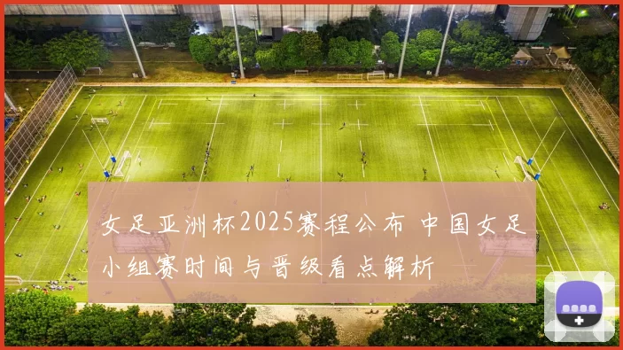 女足亚洲杯2025赛程公布 中国女足小组赛时间与晋级看点解析