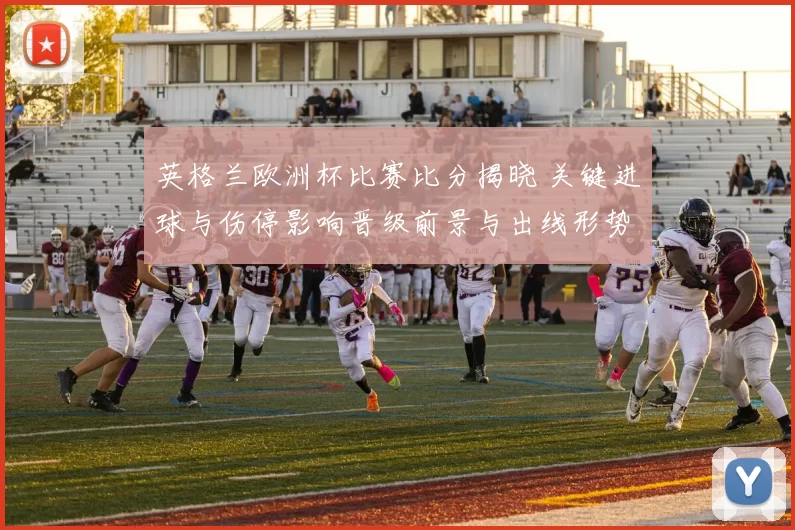 英格兰欧洲杯比赛比分揭晓 关键进球与伤停影响晋级前景与出线形势