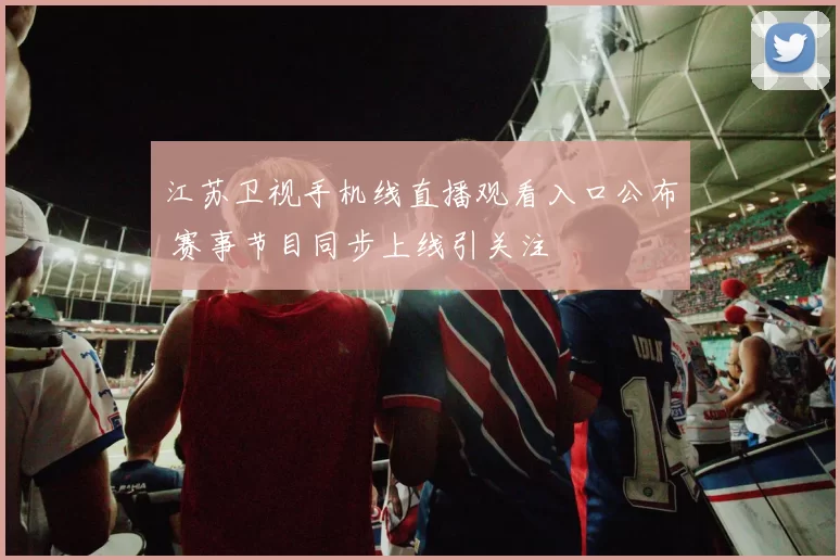 江苏卫视手机线直播观看入口公布 赛事节目同步上线引关注