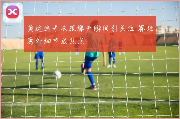 奥运选手衣服爆开瞬间引关注 赛场意外细节成焦点