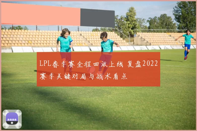 LPL春季赛全程回放上线 复盘2022赛季关键对局与战术看点