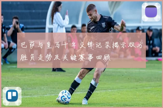 巴萨与皇马十年交锋记录揭示双方胜负走势及关键赛事回顾
