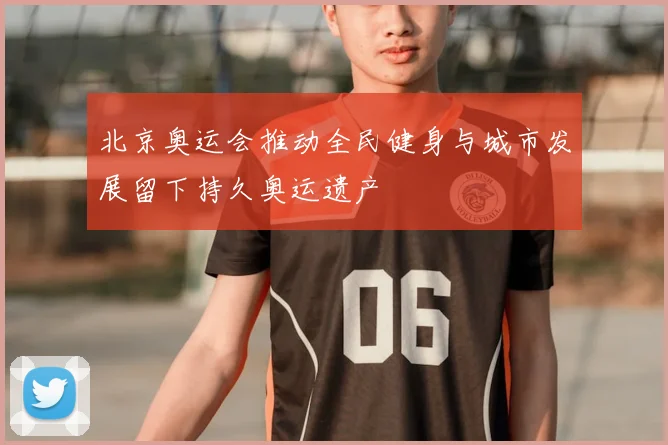 北京奥运会推动全民健身与城市发展留下持久奥运遗产