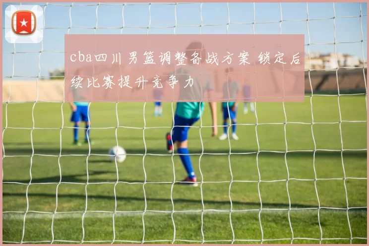 cba四川男篮调整备战方案 锁定后续比赛提升竞争力