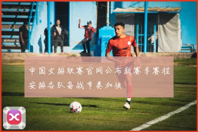 中国女排联赛官网公布新赛季赛程安排各队备战节奏加快